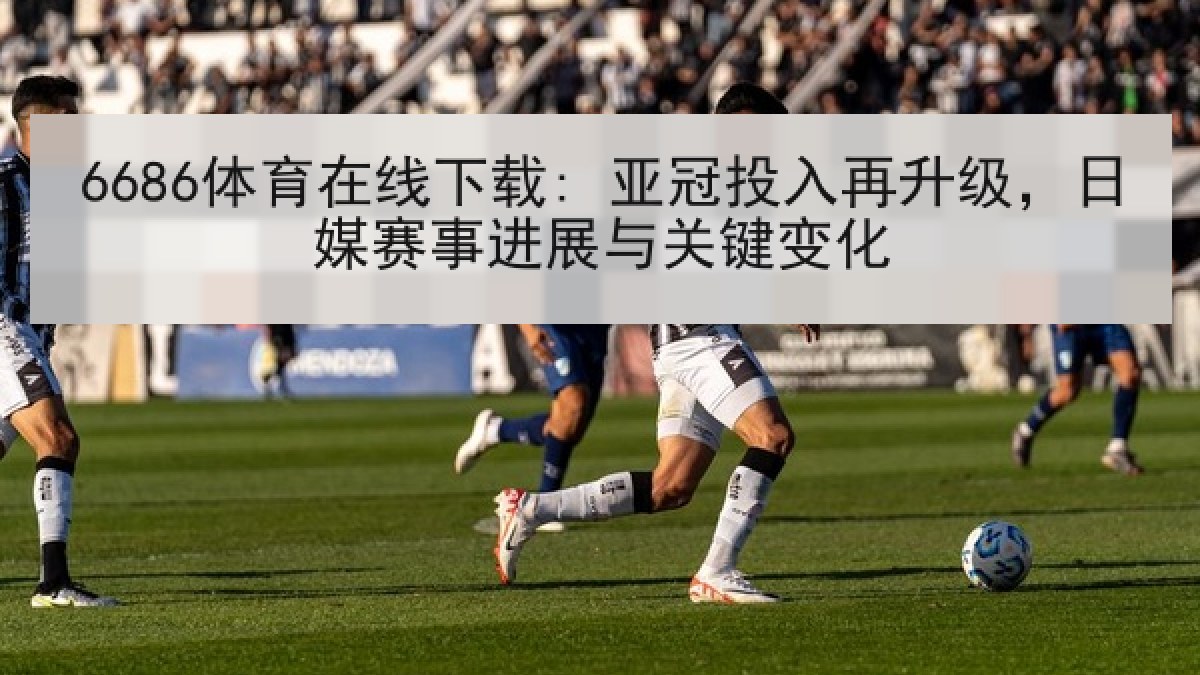 6686体育在线下载: 亚冠投入再升级，日媒赛事进展与关键变化